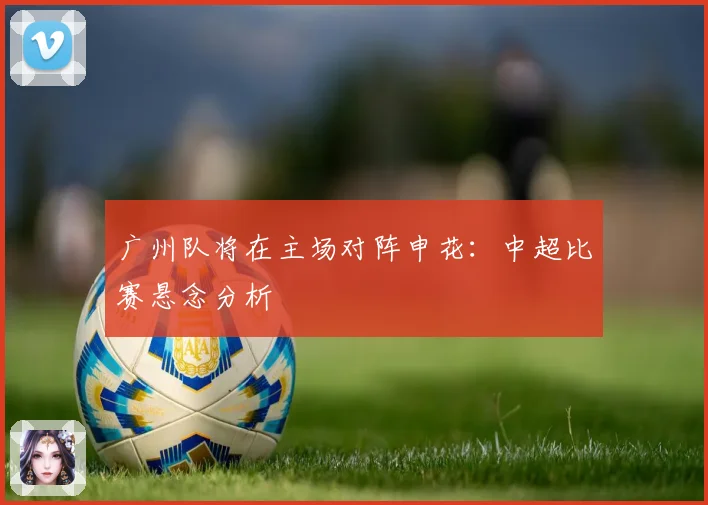 广州队将在主场对阵申花：中超比赛悬念分析