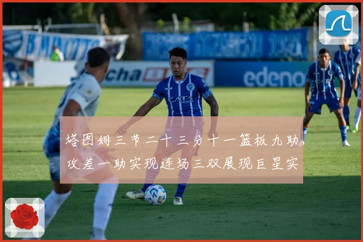 塔图姆三节二十三分十一篮板九助攻差一助实现连场三双展现巨星实赛场复盘
