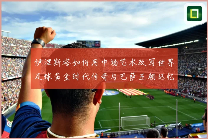 伊涅斯塔如何用中场艺术改写世界足球黄金时代传奇与巴萨王朝记忆