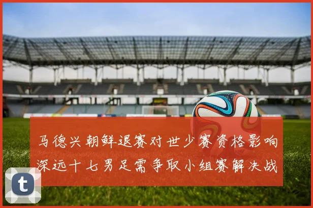 马德兴朝鲜退赛对世少赛资格影响深远十七男足需争取小组赛解决战术观察
