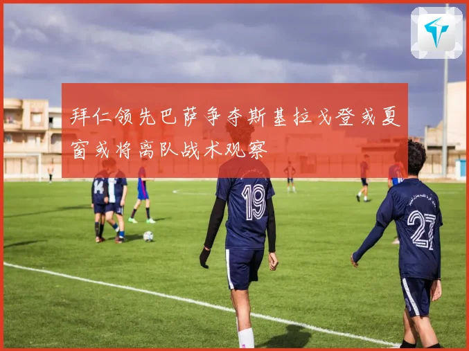 拜仁领先巴萨争夺斯基拉戈登或夏窗或将离队战术观察