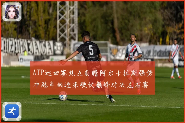 ATP巡回赛焦点前瞻阿尔卡拉斯强势冲冠辛纳迎来硬仗巅峰对决左右赛季格局