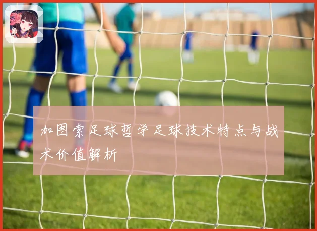 加图索足球哲学足球技术特点与战术价值解析