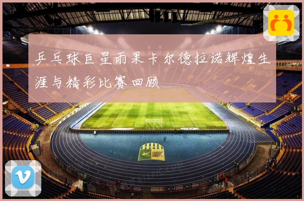 乒乓球巨星雨果卡尔德拉诺辉煌生涯与精彩比赛回顾