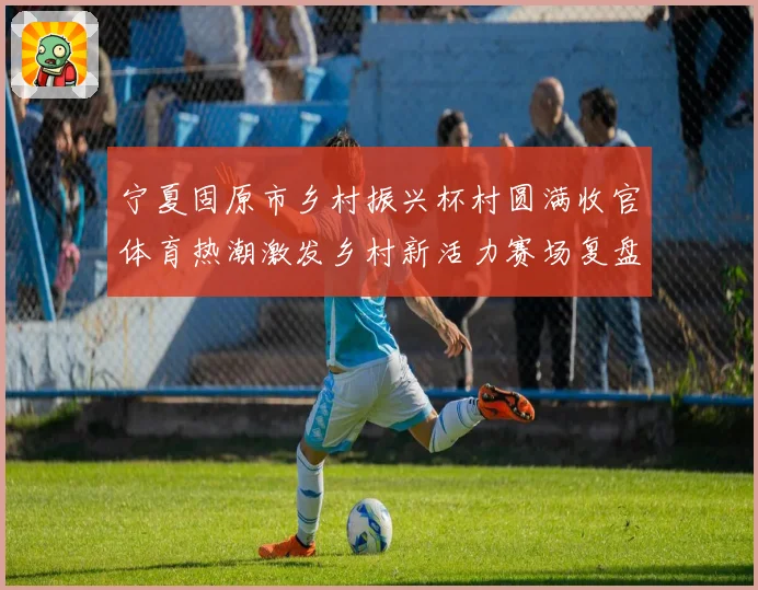 宁夏固原市乡村振兴杯村圆满收官体育热潮激发乡村新活力赛场复盘