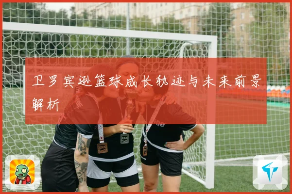 卫罗宾逊篮球成长轨迹与未来前景解析