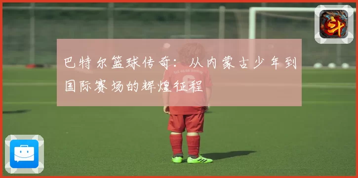 巴特尔篮球传奇：从内蒙古少年到国际赛场的辉煌征程
