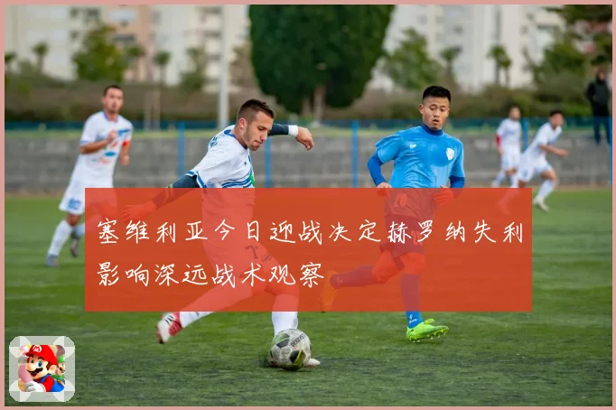 塞维利亚今日迎战决定赫罗纳失利影响深远战术观察