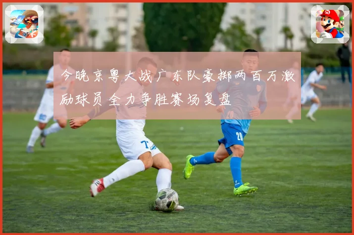 今晚京粤大战广东队豪掷两百万激励球员全力争胜赛场复盘