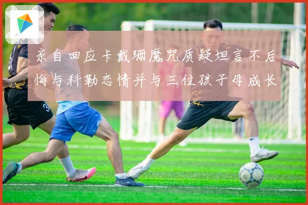 亲自回应卡戴珊魔咒质疑坦言不后悔与科勒恋情并与三位孩子母成长观察