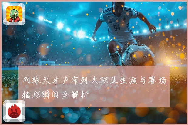 网球天才卢布列夫职业生涯与赛场精彩瞬间全解析