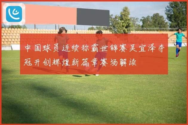 中国球员连续称霸世锦赛吴宜泽夺冠开创辉煌新篇章赛场解读