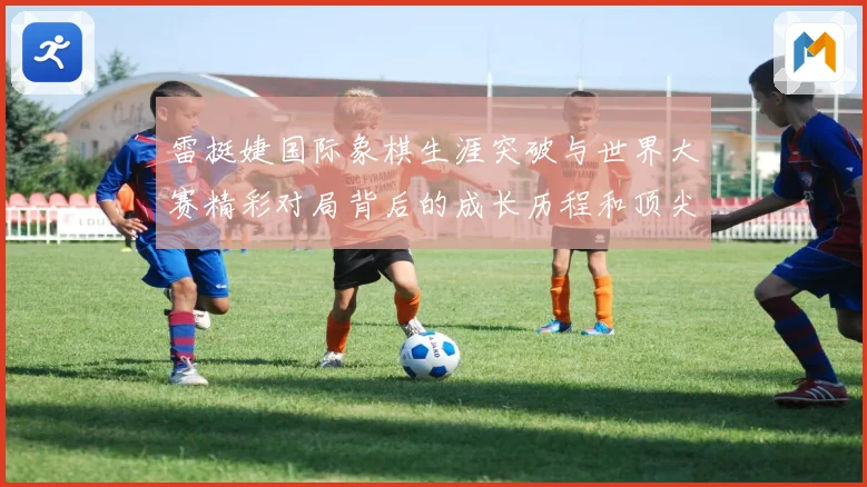 雷挺婕国际象棋生涯突破与世界大赛精彩对局背后的成长历程和顶尖竞技智慧探索