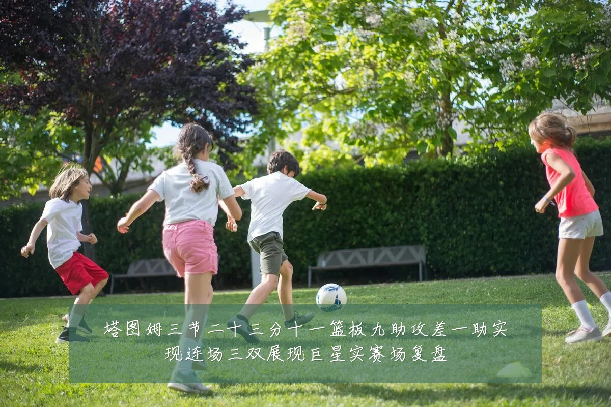塔图姆三节二十三分十一篮板九助攻差一助实现连场三双展现巨星实赛场复盘