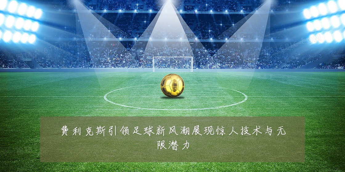 费利克斯引领足球新风潮展现惊人技术与无限潜力