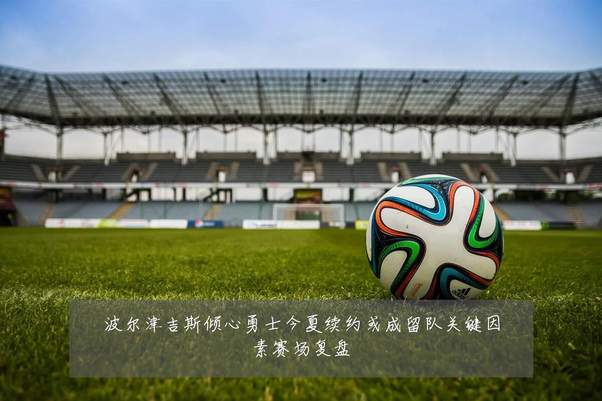 波尔津吉斯倾心勇士今夏续约或成留队关键因素赛场复盘